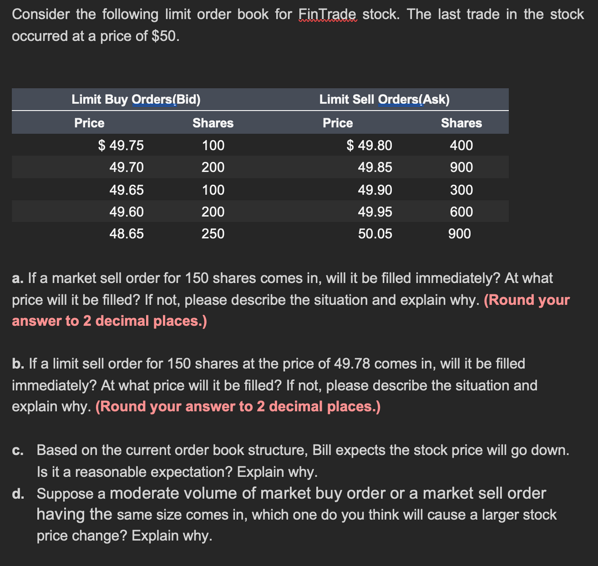 Consider the following limit order book for Fin Trade stock. The last trade in the stock
occurred at a price of $50.
Limit Buy Orders(Bid)
Limit Sell Orders(Ask)
Price
Shares
Price
Shares
$ 49.75
100
$ 49.80
400
49.70
200
49.85
900
49.65
100
49.90
300
49.60
200
49.95
600
48.65
250
50.05
900
a. If a market sell order for 150 shares comes in, will it be filled immediately? At what
price will it be filled? If not, please describe the situation and explain why. (Round your
answer to 2 decimal places.)
b. If a limit sell order for 150 shares at the price of 49.78 comes in, will it be filled
immediately? At what price will it be filled? If not, please describe the situation and
explain why. (Round your answer to 2 decimal places.)
c. Based on the current order book structure, Bill expects the stock price will go down.
Is it a reasonable expectation? Explain why.
d. Suppose a moderate volume of market buy order or a market sell order
having the same size comes in, which one do you think will cause a larger stock
price change? Explain why.