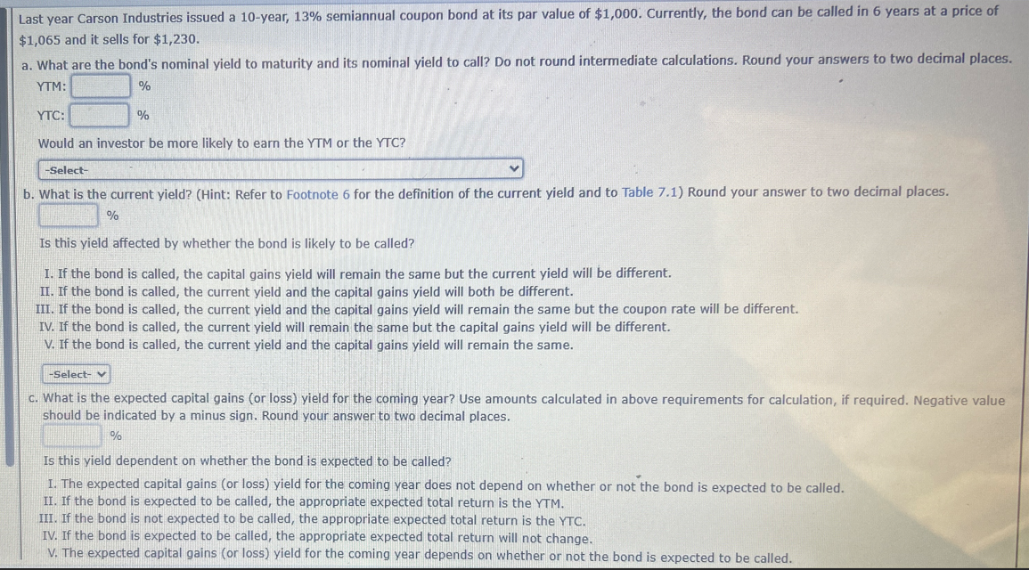 Last year Carson Industries issued a 10-year, 13% semiannual coupon bond at its par value of $1,000. Currently, the bond can be called in 6 years at a price of
$1,065 and it sells for $1,230.
a. What are the bond's nominal yield to maturity and its nominal yield to call? Do not round intermediate calculations. Round your answers to two decimal places.
YTM:
YTC:
%
%
Would an investor be more likely to earn the YTM or the YTC?
-Select-
b. What is the current yield? (Hint: Refer to Footnote 6 for the definition of the current yield and to Table 7.1) Round your answer to two decimal places.
%
Is this yield affected by whether the bond is likely to be called?
I. If the bond is called, the capital gains yield will remain the same but the current yield will be different.
II. If the bond is called, the current yield and the capital gains yield will both be different.
III. If the bond is called, the current yield and the capital gains yield will remain the same but the coupon rate will be different.
IV. If the bond is called, the current yield will remain the same but the capital gains yield will be different.
V. If the bond is called, the current yield and the capital gains yield will remain the same.
-Select-
c. What is the expected capital gains (or loss) yield for the coming year? Use amounts calculated in above requirements for calculation, if required. Negative value
should be indicated by a minus sign. Round your answer to two decimal places.
%
Is this yield dependent on whether the bond is expected to be called?
I. The expected capital gains (or loss) yield for the coming year does not depend on whether or not the bond is expected to be called.
II. If the bond is expected to be called, the appropriate expected total return is the YTM.
III. If the bond is not expected to be called, the appropriate expected total return is the YTC.
IV. If the bond is expected to be called, the appropriate expected total return will not change.
V. The expected capital gains (or loss) yield for the coming year depends on whether or not the bond is expected to be called.