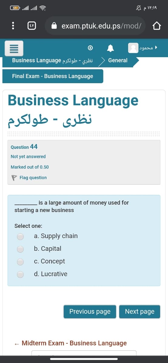 exam.ptuk.edu.ps/mod/
محمود
Business Language p -
General
Final Exam - Business Language
Business Language
نظری - طولكرم
Question 44
Not yet answered
Marked out of 0.50
P Flag question
is a large amount of money used for
starting a new business
Select one:
a. Supply chain
b. Capital
c. Concept
d. Lucrative
Previous page
Next page
Midterm Exam - Business Language
