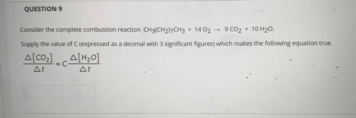 QUESTION 9
Consider the complete combustion reaction CH3(CH2)7CH3 + 14 02 → 9 CO2 + 10 H20.
Supply the value of C (expressed as a decimal with 3 significant figures) which makes the following equation true.
A[CO] A[H>0]
At
At
