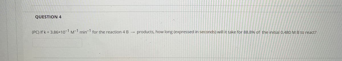 QUESTION 4
(PC) If k = 3.86×10-1 M-1 min-1 for the reaction 4 B →
products, how long (expressed in seconds) will it take for 88.8% of the initial 0.480 M B to react?
