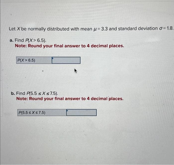 Let X be normally distributed with mean = 3.3 and standard deviation o=1.8.
a. Find P(X> 6.5).
Note: Round your final answer to 4 decimal places.
P(X> 6.5)
b. Find P(5.5 ≤ x ≤7.5).
Note: Round your final answer to 4 decimal places.
P(5.5 ≤ x ≤ 7.5)