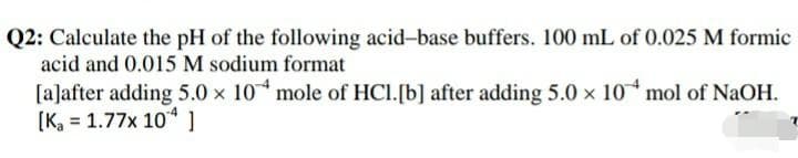 Q2: Calculate the pH of the following acid-base buffers. 100 mL of 0.025 M formic
acid and 0.015 M sodium format
[a]after adding 5.0 x 10 mole of HCl.[b] after adding 5.0 x 10 mol of NaOH.
[K, = 1.77x 10 1
%3D
