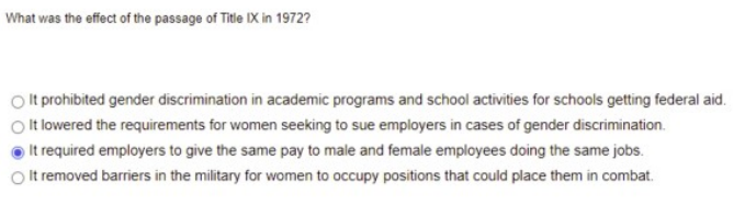 ### Title IX and Its Effect in 1972

**Question: What was the effect of the passage of Title IX in 1972?**

**Options:**
1. It prohibited gender discrimination in academic programs and school activities for schools getting federal aid.
2. It lowered the requirements for women seeking to sue employers in cases of gender discrimination.
3. It required employers to give the same pay to male and female employees doing the same jobs.
4. It removed barriers in the military for women to occupy positions that could place them in combat.

**Selected Answer:**
● It required employers to give the same pay to male and female employees doing the same jobs.

---

**Explanation:**

The passage of Title IX in 1972 was a significant legislative milestone aimed at promoting gender equality in educational settings. Although the selected answer, "It required employers to give the same pay to male and female employees doing the same jobs," was chosen, this is not the primary focus of Title IX.

**Primary Effect of Title IX:**
- Title IX primarily focuses on prohibiting gender discrimination in educational programs and activities that receive federal financial assistance.
- It ensures that no person is excluded from participating in, denied the benefits of, or subjected to discrimination under any education program or activity receiving Federal financial assistance based on gender.

**Common Misconceptions:**
- While the law relates to gender equality, it does not specifically address equal pay across all job sectors (this is generally covered under the Equal Pay Act of 1963).
- Title IX does not specifically lower the requirements for women seeking to sue employers, nor does it address military policies directly.

**Educational Importance:**
Understanding the core focus of Title IX helps in recognizing its pivotal role in improving gender equity in education, particularly in sports, career education, sexual harassment policies, and admissions.

This explanation clarifies the scope of Title IX and its intended legislative impact on educational environments.