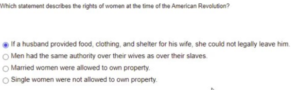 Which statement describes the rights of women at the time of the American Revolution?
If a husband provided food, clothing, and shelter for his wife, she could not legally leave him.
O Men had the same authority over their wives as over their slaves.
O Married women were allowed to own property.
O Single women were not allowed to own property.