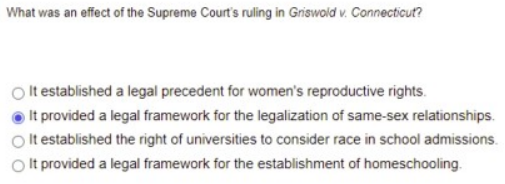 **Question: What was an effect of the Supreme Court's ruling in Griswold v. Connecticut?**

1. It established a legal precedent for women's reproductive rights.
2. It provided a legal framework for the legalization of same-sex relationships. (Correct Answer)
3. It established the right of universities to consider race in school admissions.
4. It provided a legal framework for the establishment of homeschooling.

There are no graphs or diagrams associated with this question. The question focuses on the effects of the Supreme Court's ruling in the case of Griswold v. Connecticut, with the correct answer being that it provided a legal framework for the legalization of same-sex relationships.