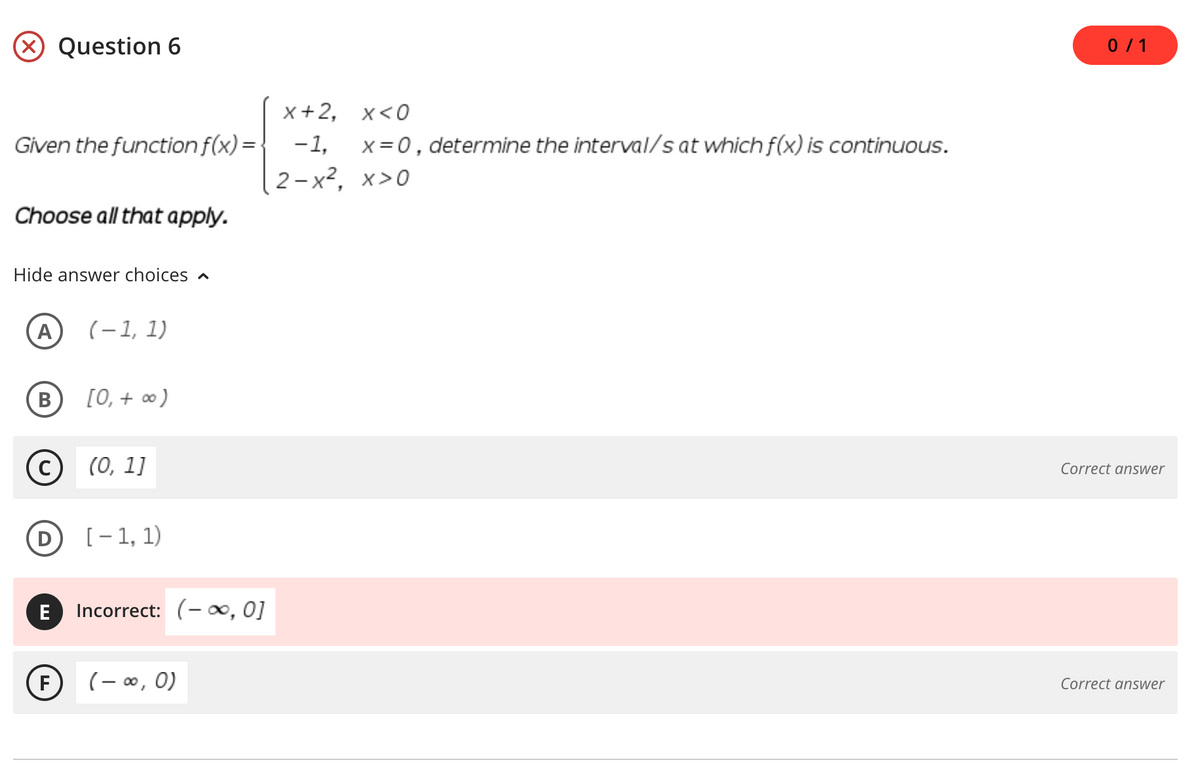 X Question 6
0/1
x+2, х<0
Given the function f(x) = |
-1,
x = 0, determine the interval/s at which f(x) is continuous.
2 -x², x>0
Choose all that apply.
Hide answer choices
(A
(-1, 1)
(в
[0, + ∞)
C)
(0, 1]
Correct answer
[- 1, 1)
E
Incorrect: (- ∞, 0]
F
(- ∞, 0)
Correct answer
