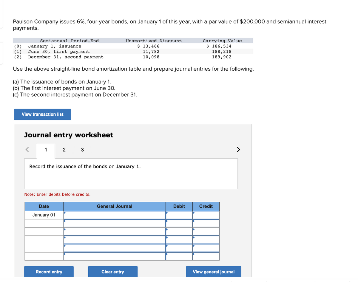 Paulson Company issues 6%, four-year bonds, on January 1 of this year, with a par value of $200,000 and semiannual interest
payments.
Semiannual Period-End
(0) January 1, issuance.
(1) June 30, first payment
(2) December 31, second payment
Use the above straight-line bond amortization table and prepare journal entries for the following.
(a) The issuance of bonds on January 1.
(b) The first interest payment on June 30.
(c) The second interest payment on December 31.
View transaction list
Journal entry worksheet
1
2
Date
January 01
3
Record the issuance of the bonds on January 1.
Note: Enter debits before credits.
Record entry
Unamortized Discount
$ 13,466
11,782
10,098
General Journal
Clear entry
Carrying Value
$ 186,534
188,218
189,902
Debit
Credit
View general journal
