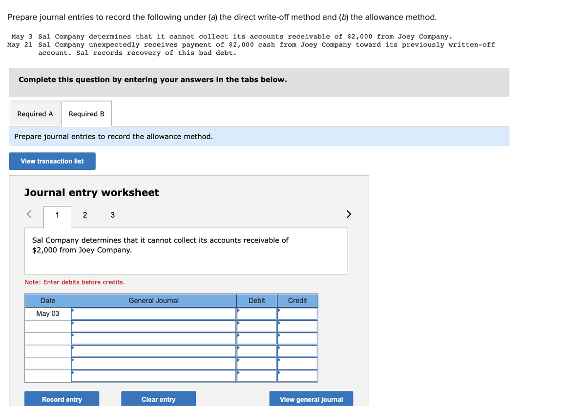 Prepare journal entries to record the following under (a) the direct write-off method and (b) the allowance method.
May 3 Sal Company determines that it cannot collect its accounts receivable of $2,000 from Joey Company.
May 21 Sal Company unexpectedly receives payment of $2,000 cash from Joey Company toward its previously written-off
account. Sal records recovery of this bad debt.
Complete this question by entering your answers in the tabs below.
Required A Required B
Prepare journal entries to record the allowance method.
View transaction list
Journal entry worksheet
1
2
Sal Company determines that it cannot collect its accounts receivable of
$2,000 from Joey Company.
Date
May 03
3
Note: Enter debits before credits.
Record entry
General Journal
Clear entry
Debit
Credit
View general journal