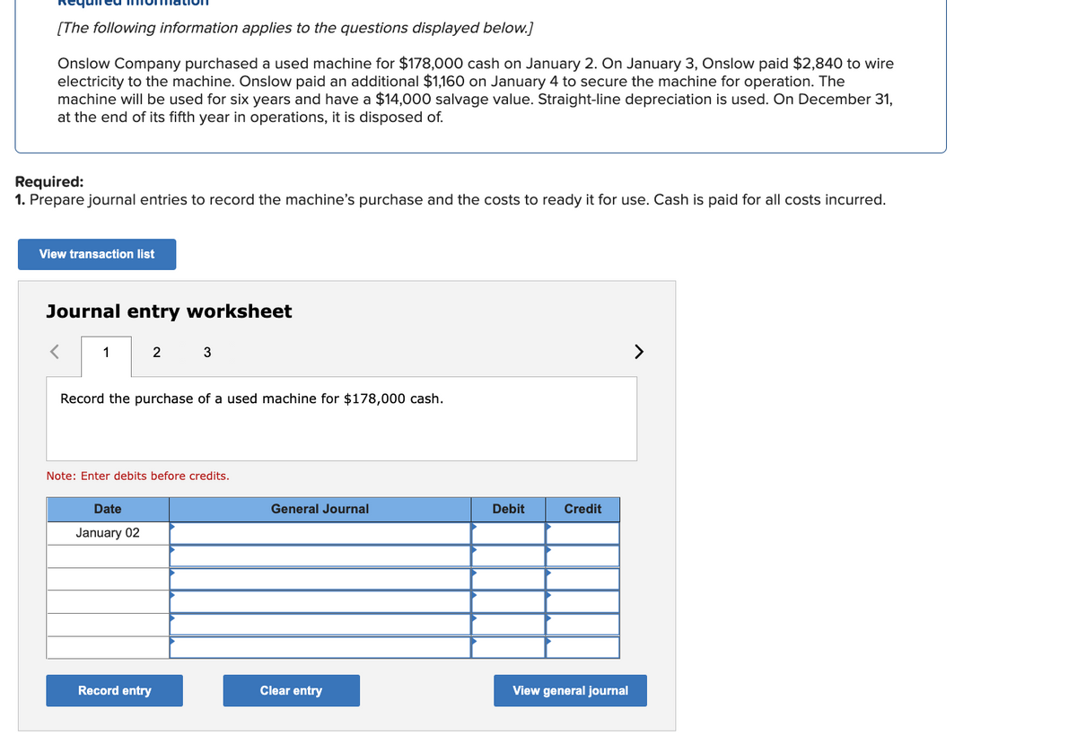 [The following information applies to the questions displayed below.]
Onslow Company purchased a used machine for $178,000 cash on January 2. On January 3, Onslow paid $2,840 to wire
electricity to the machine. Onslow paid an additional $1,160 on January 4 to secure the machine for operation. The
machine will be used for six years and have a $14,000 salvage value. Straight-line depreciation is used. On December 31,
at the end of its fifth year in operations, it is disposed of.
Required:
1. Prepare journal entries to record the machine's purchase and the costs to ready it for use. Cash is paid for all costs incurred.
View transaction list
Journal entry worksheet
<
1
2
Record the purchase of a used machine for $178,000 cash.
Date
January 02
3
Note: Enter debits before credits.
Record entry
General Journal
Clear entry
Debit
Credit
View general journal