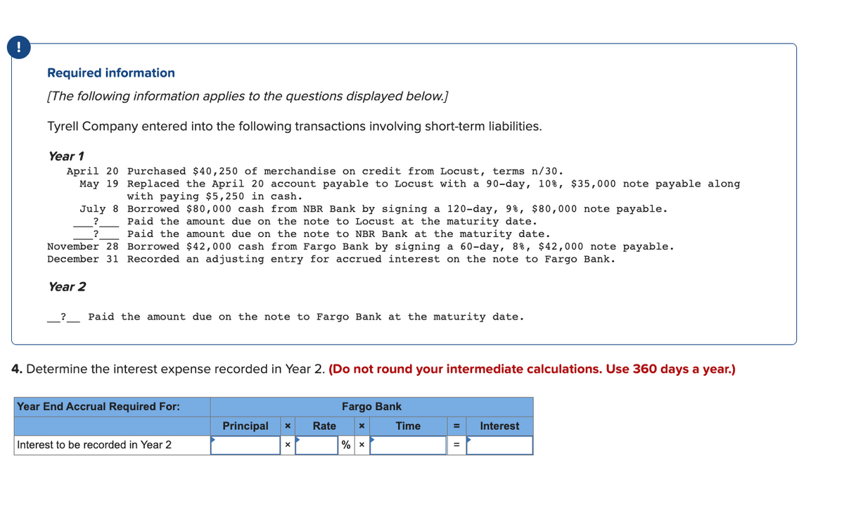 Required information
[The following information applies to the questions displayed below.]
Tyrell Company entered into the following transactions involving short-term liabilities.
Year 1
April 20 Purchased $40,250 of merchandise on credit from Locust, terms n/30.
May 19
Replaced the April 20 account payable to Locust with a 90-day, 10%, $35,000 note payable along
with paying $5,250 in cash.
July 8
Borrowed $80,000 cash from NBR Bank by signing a 120-day, 9%, $80,000 note payable.
Paid the amount due on the note to Locust at the maturity date.
?
Paid the amount due on the note to NBR Bank at the maturity date.
November 28 Borrowed $42,000 cash from Fargo Bank by signing a 60-day, 8%, $42,000 note payable.
December 31 Recorded an adjusting entry for accrued interest on the note to Fargo Bank.
Year 2
_?___ Paid the amount due on the note to Fargo Bank at the maturity date.
4. Determine the interest expense recorded in Year 2. (Do not round your intermediate calculations. Use 360 days a year.)
Year End Accrual Required For:
Interest to be recorded in Year 2
Principal X
Rate
Fargo Bank
X
% X
Time
=
Interest