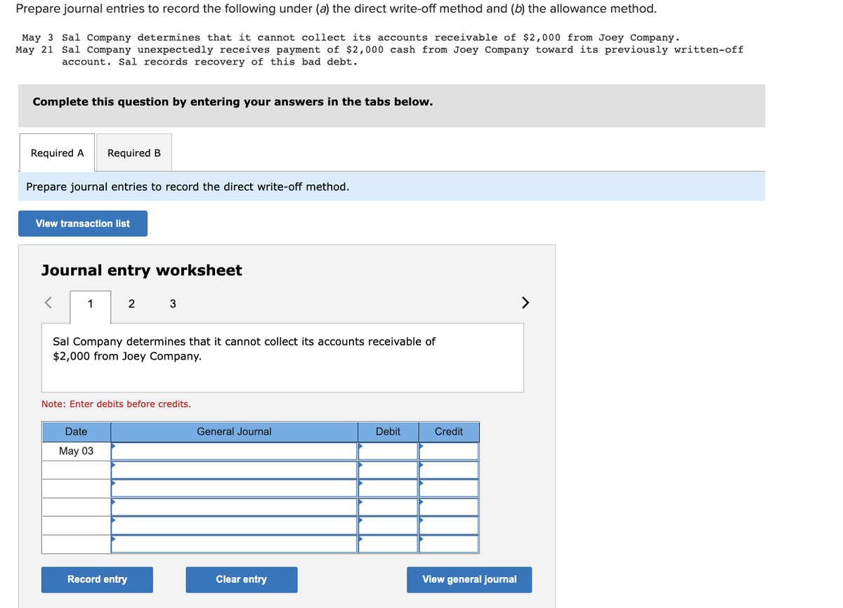 Prepare journal entries to record the following under (a) the direct write-off method and (b) the allowance method.
May 3 Sal Company determines that it cannot collect its accounts receivable of $2,000 from Joey Company.
May 21 Sal Company unexpectedly receives payment of $2,000 cash from Joey Company toward its previously written-off
account. Sal records recovery of this bad debt.
Complete this question by entering your answers in the tabs below.
Required A Required B
Prepare journal entries to record the direct write-off method.
View transaction list
Journal entry worksheet
1
2
Sal Company determines that it cannot collect its accounts receivable of
$2,000 from Joey Company.
Date
May 03
3
Note: Enter debits before credits.
Record entry
General Journal
Clear entry
Debit
Credit
View general journal
>