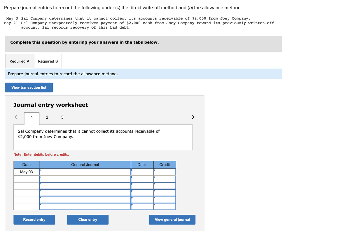 Prepare journal entries to record the following under (a) the direct write-off method and (b) the allowance method.
May 3 Sal Company determines that it cannot collect its accounts receivable of $2,000 from Joey Company.
May 21 Sal Company unexpectedly receives payment of $2,000 cash from Joey Company toward its previously written-off
account. Sal records recovery of this bad debt.
Complete this question by entering your answers in the tabs below.
Required A Required B
Prepare journal entries to record the allowance method.
View transaction list
Journal entry worksheet
1
2
Sal Company determines that it cannot collect its accounts receivable of
$2,000 from Joey Company.
Date
May 03
3
Note: Enter debits before credits.
Record entry
General Journal
Clear entry
Debit
Credit
View general journal
