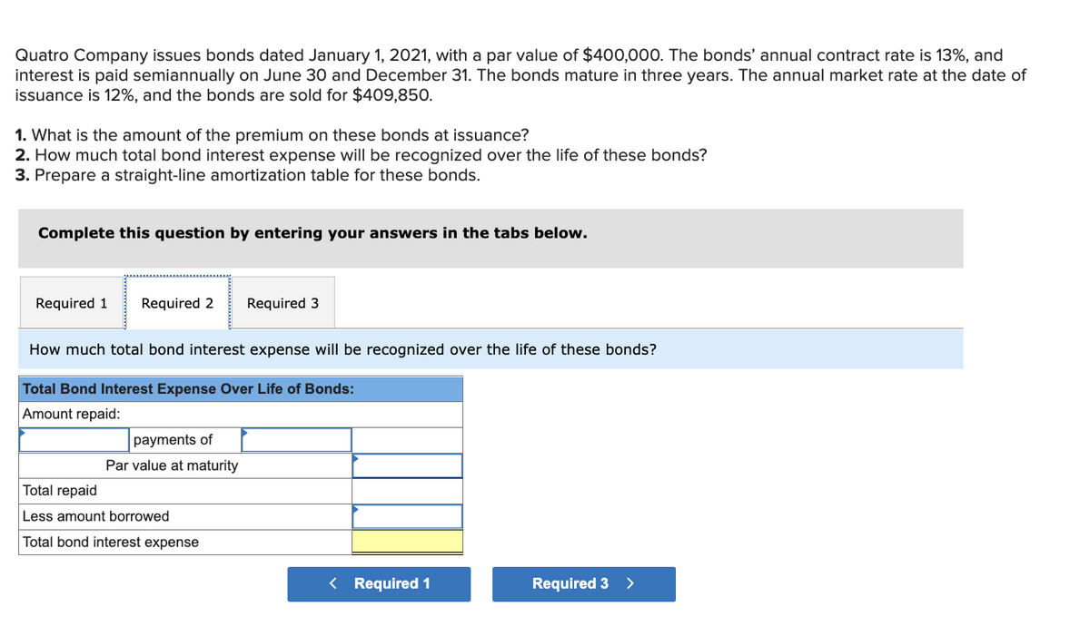 Quatro Company issues bonds dated January 1, 2021, with a par value of $400,000. The bonds' annual contract rate is 13%, and
interest is paid semiannually on June 30 and December 31. The bonds mature in three years. The annual market rate at the date of
issuance is 12%, and the bonds are sold for $409,850.
1. What is the amount of the premium on these bonds at issuance?
2. How much total bond interest expense will be recognized over the life of these bonds?
3. Prepare a straight-line amortization table for these bonds.
Complete this question by entering your answers in the tabs below.
Required 1 Required 2 Required 3
How much total bond interest expense will be recognized over the life of these bonds?
Total Bond Interest Expense Over Life of Bonds:
Amount repaid:
payments of
Par value at maturity
Total repaid
Less amount borrowed
Total bond interest expense
Required 1
Required 3
>
11