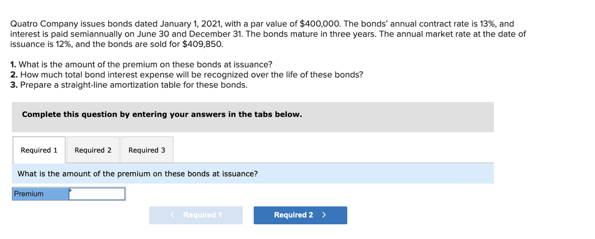 Quatro Company issues bonds dated January 1, 2021, with a par value of $400,000. The bonds' annual contract rate is 13%, and
interest is paid semiannually on June 30 and December 31. The bonds mature in three years. The annual market rate at the date of
issuance is 12%, and the bonds are sold for $409,850.
1. What is the amount of the premium on these bonds at issuance?
2. How much total bond interest expense will be recognized over the life of these bonds?
3. Prepare a straight-line amortization table for these bonds.
Complete this question by entering your answers in the tabs below.
Required 1 Required 2 Required 3
What is the amount of the premium on these bonds at issuance?
Premium
< Required 1
Required 2 >