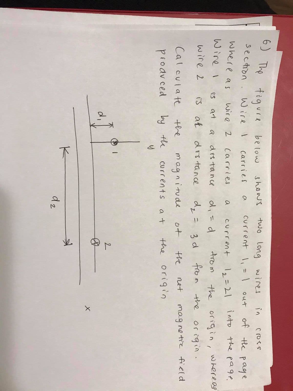 6) The figure
below
shows
two long wires
in
Croes
section .
current l
of the page
Wire I
out
Carries
a
%3D
where a s
wire 2
12=21
into the page.
Carries
current
Wire I
di
trom
at
dis tance
the origin, whereas
is
a
wire 2
at
dis tance
dz= 3 d
fro m the
is
or igin.
Cal culate
net
mag ne tie field
the
magnitude
of
the
prodvced
by te
a t
the origin
Currents
K-
d2
