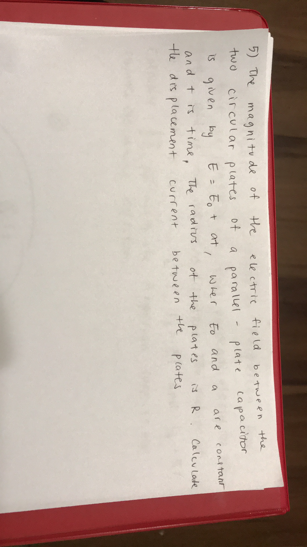 5) The
magnitu de of
the
ele ctrie field
be tween the
two
circular p lates
of
parallel
plate
capacitor
i5 given by
E = Eo +
at
Eo
and
Conltant
いher
a
are
and t is time,
te dis placement
The radius
ot the
is
R.
Calcu Late
plates
the
current
be tween
pcates
