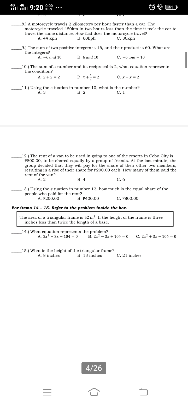 4G
4G
l 9:20 0.00
KB/s
_8.) A motorcycle travels 2 kilometers per hour faster than a car. The
motorcycle traveled 480km in two hours less than the time it took the car to
travel the same distance. How fast does the motorcycle travel?
A. 44 kph
B. 60kph
С. 80kph
_9.) The sum of two positive integers is 16, and their product is 60. What are
the integers?
A. -6 and 10
В. 6 аnd 10
С.-6 апd — 10
_10.) The sum of a number and its reciprocal is 2, what equation represents
the condition?
A. x + x = 2
В. х + -— 2
С. х — х %3D 2
11.) Using the situation in number 10, what is the number?
В. 2
С. 1
А. З
12.) The rent of a van to be used in going to one of the resorts in Cebu City is
P800.00, to be shared equally by a group of friends. At the last minute, the
group decided that they will pay for the share of their other two members,
resulting in a rise of their share for P200.00 each. How many of them paid the
rent of the van?
А. 2
В. 4
С. 6
13.) Using the situation in number 12, how much is the equal share of the
people who paid for the rent?
А. Р200.00
В. Р400.00
C. P800.00
For items 14 - 15. Refer to the problem inside the box.
The area of a triangular frame is 52 in?. If the height of the frame is three
inches less than twice the length of a base.
_14.) What equation represents the problem?
A. 2x? – 3x – 104 = 0
B. 2x? – 3x + 104 = 0
C. 2x? + 3x – 104 = 0
15.) What is the height of the triangular frame?
A. 8 inches
B. 13 inches
C. 21 inches
4/26
