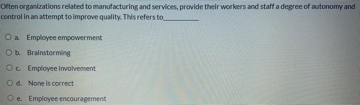 Often organizations related to manufacturing and services, provide their workers and staff a degree of autonomy and
control in an attempt to improve quality. This refers to
O a. Employee empowerment
O b. Brainstorming
O c. Employee involvement
O d. None is correct
e. Employee encouragement
