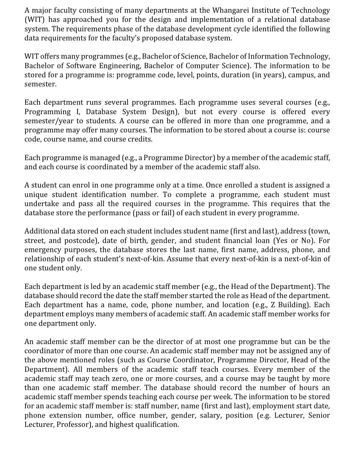 A major faculty consisting of many departments at the Whangarei Institute of Technology
(WIT) has approached you for the design and implementation of a relational database
system. The requirements phase of the database development cycle identified the following
data requirements for the faculty's proposed database system.
WIT offers many programmes (e.g., Bachelor of Science, Bachelor of Information Technology,
Bachelor of Software Engineering, Bachelor of Computer Science). The information to be
stored for a programme is: programme code, level, points, duration (in years), campus, and
semester.
Each department runs several programmes. Each programme uses several courses (e.g.,
Programming I, Database System Design), but not every course is offered every
semester/year to students. A course can be offered in more than one programme, and a
programme may offer many courses. The information to be stored about a course is: course
code, course name, and course credits.
Each programme is managed (e.g., a Programme Director) by a member of the academic staff,
and each course is coordinated by a member of the academic staff also.
A student can enrol in one programme only at a time. Once enrolled a student is assigned a
unique student identification number. To complete a programme, each student must
undertake and pass all the required courses in the programme. This requires that the
database store the performance (pass or fail) of each student in every programme.
Additional data stored on each student includes student name (first and last), address (town,
street, and postcode), date of birth, gender, and student financial loan (Yes or No). For
emergency purposes, the database stores the last name, first name, address, phone, and
relationship of each student's next-of-kin. Assume that every next-of-kin is a next-of-kin of
one student only.
Each department is led by an academic staff member (e.g., the Head of the Department). The
database should record the date the staff member started the role as Head of the department.
Each department has a name, code, phone number, and location (e.g., Z Building). Each
department employs many members of academic staff. An academic staff member works for
one department only.
An academic staff member can be the director of at most one programme but can be the
coordinator of more than one course. An academic staff member may not be assigned any of
the above mentioned roles (such as Course Coordinator, Programme Director, Head of the
Department). All members of the academic staff teach courses. Every member of the
academic staff may teach zero, one or more courses, and a course may be taught by more
than one academic staff member. The database should record the number of hours an
academic staff member spends teaching each course per week. The information to be stored
for an academic staff member is: staff number, name (first and last), employment start date,
phone extension number, office number, gender, salary, position (e.g. Lecturer, Senior
Lecturer, Professor), and highest qualification.