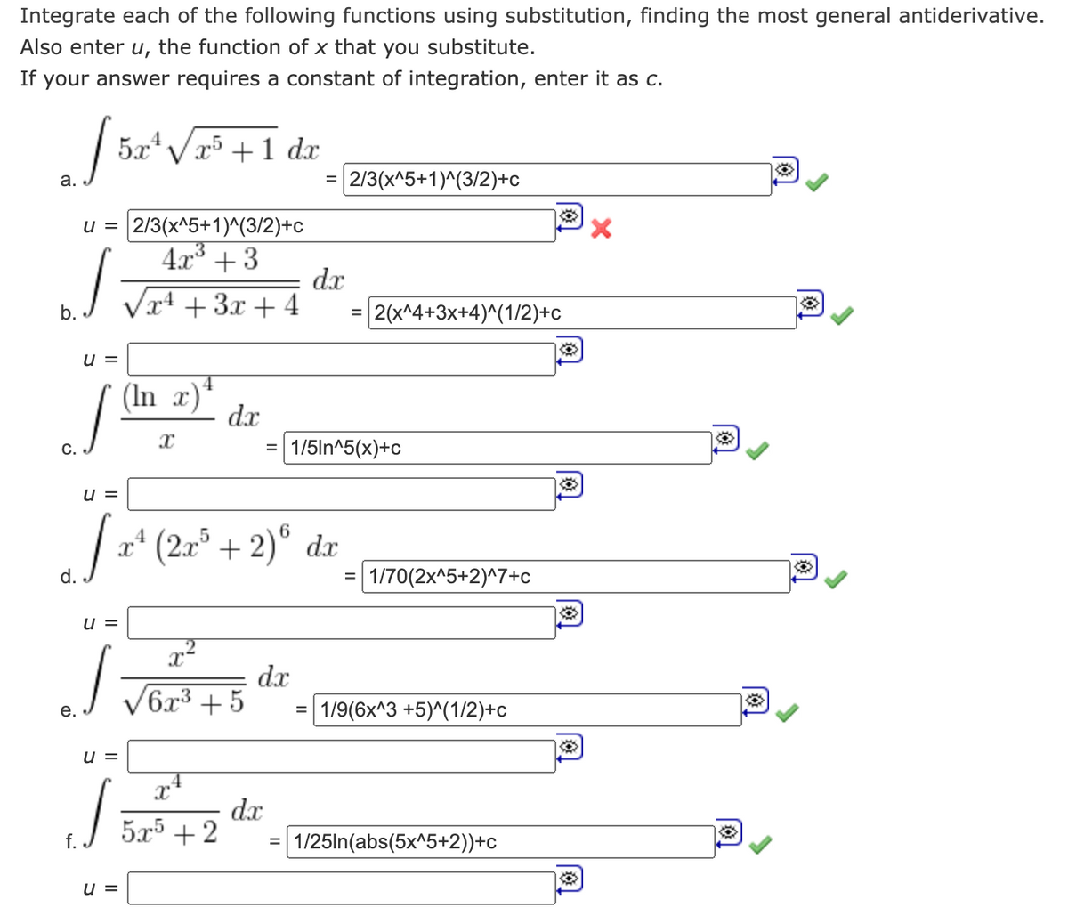 Integrate each of the following functions using substitution, finding the most general antiderivative.
Also enter u, the function of x that you substitute.
If your answer requires a constant of integration, enter it as c.
a.
u = 2/3(x^5+1)^(3/2)+c
4x³ +3
J
x4 + 3x + 4
b.
5x²√x5 + 1 dx
52
d.
U =
U=
(In x) ¹
U=
J
u =
4
dx
U=
x²
S
Vor +5 dr
e.
5x5 +2
=
(2x³ + 2)6 dx
dx
dx
2/3(x^5+1)^(3/2)+c
=
1/5ln^5(x)+c
|2(x^4+3x+4)^(1/2)+c
=
1/70(2x^5+2)^7+c
1/9(6x^3 +5)^(1/2)+c
= 1/25In(abs(5x^5+2))+c
X