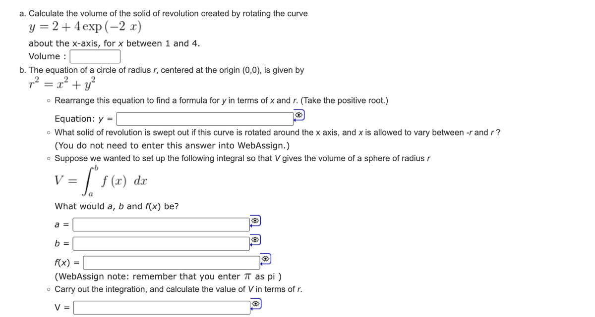 a. Calculate the volume of the solid of revolution created by rotating the curve
y = 2+4 exp(-2 x)
about the x-axis, for x between 1 and 4.
Volume :
b. The equation of a circle of radius r, centered at the origin (0,0), is given by
r² = x² + y²
• Rearrange this equation to find a formula for y in terms of x and r. (Take the positive root.)
Equation: y =
o What solid of revolution is swept out if this curve is rotated around the x axis, and x is allowed to vary between -r and r?
(You do not need to enter this answer into WebAssign.)
O Suppose we wanted to set up the following integral so that V gives the volume of a sphere of radius r
= [²₁ f(x) dx
a
V =
What would a, b and f(x) be?
a =
b =
f(x) = =
(WebAssign note: remember that you enter π as pi)
o Carry out the integration, and calculate the value of V in terms of r.
V =