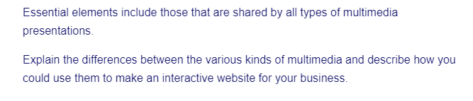 Essential elements include those that are shared by all types of multimedia
presentations.
Explain the differences between the various kinds of multimedia and describe how you
could use them to make an interactive website for your business.