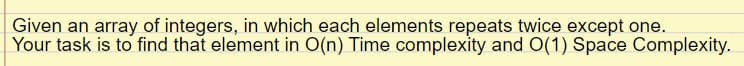 Given an array of integers, in which each elements repeats twice except one.
Your task is to find that element in O(n) Time complexity and O(1) Space Complexity.
