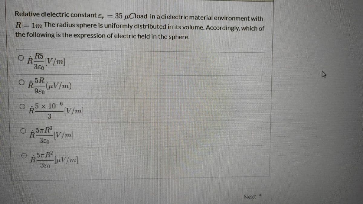 Relative dielectric constantɛ,
35 µCload in a dielectric material environment with
R= 1m The radius sphere is uniformly distributed in its volume. Accordingly, which of
the following is the expression of electric field in the sphere.
R V/m]
380
5R
R
(µV/m)
980
5 x 10-6
R
[V/m]
3
O ,57 R
V/m]
380
57 R2
R
V/m]
380
Next
