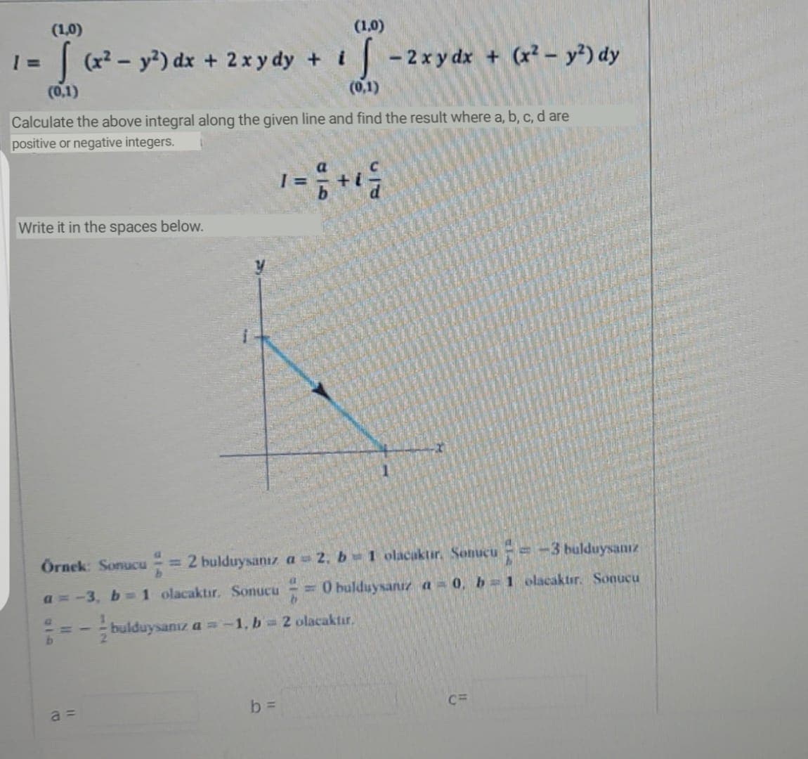 (1,0)
(1,0)
1= (x - y?) dx + 2xy dy + i - 2xy dx + (x- y) dy
%3D
(0,1)
(0,1)
Calculate the above integral along the given line and find the result where a, b, c, d are
positive or negative integers.
Write it in the spaces below.
Ornek: Sonucu 2 bulduysanız a 2, b 1 olacaktır. Sonucu=-3 bulduysanız
%3D
a =-3, b=1 olacaktır. Sonucu 0 bulduysanız a = 0, b 1 olacaktır. Sonucu
- bulduysanız a =-1, b 2 olacaktır.
C=
a =
