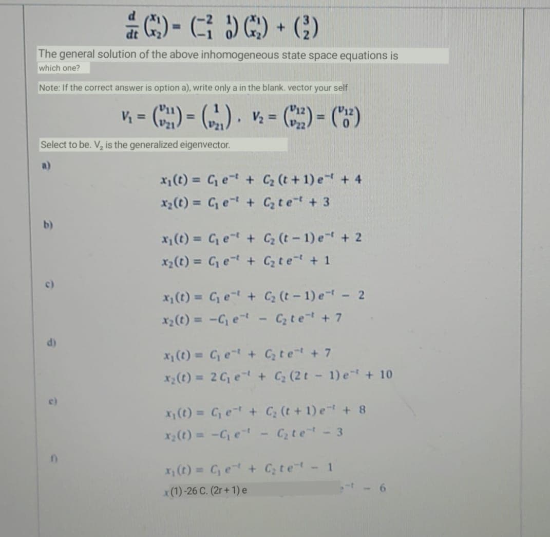 * C:) - GOC) • ()
%D
The general solution of the above inhomogeneous state space equations is
which one?
Note: If the correct answer is option a), write only a in the blank. vector your self
Vị = C) = (), = C) = C")
%3D
!3!
P22
Select to be. V, is the generalized eigenvector.
x1 (t) = C e=t + C (t +1) e + 4
x2(t) = Ce + Cz tet + 3
b)
x (t) = Cet + C (t- 1) e + 2
x2(t) = Ce + Cz te + 1
c)
x; (t) = C e + C (t- 1) e - 2
x2(t) = -C, et
Cz te + 7
%3D
x (t) = C, e + Ctet + 7
x(t) = 2 G, e + C; (2 t - 1) e + 10
()
%3D
X(t) = C e + C; (t+1) e + 8
x(t) = -C, e
C te- 3
x (t) = C, e + C; te - 1
t- 6
x(1)-26 C. (2r + 1) e
