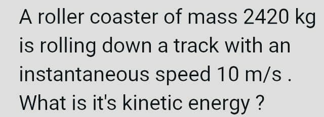 A roller coaster of mass 2420 kg
is rolling down a track with an
instantaneous speed 10 m/s.
What is it's kinetic energy?