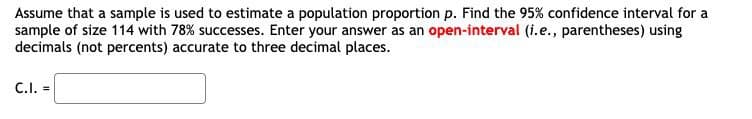 Assume that a sample is used to estimate a population proportion p. Find the 95% confidence interval for a
sample of size 114 with 78% successes. Enter your answer as an open-interval (i.e., parentheses) using
decimals (not percents) accurate to three decimal places.
C.I. =