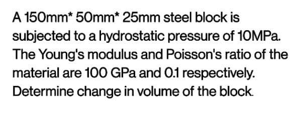 A 150mm* 50mm* 25mm steel block is
subjected to a hydrostatic pressure of 10MPa.
The Young's modulus and Poisson's ratio of the
material are 100 GPa and 0.1 respectively.
Determine change in volume of the block.