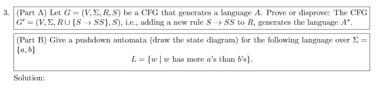 3. (Part A) Let G = (V,E, R, S) be a CFG that generates a language A. Prove or disprove: The CFG
G' = (V, E, RU {S → SS}, S), i.e., adding a new rule S → SS to R, generates the language A*.
|(Part B) Give a pushdown automata (draw the state diagram) for the following language over E =
{a, b}
L = {w| w has more a's than b's}.
Solution:
