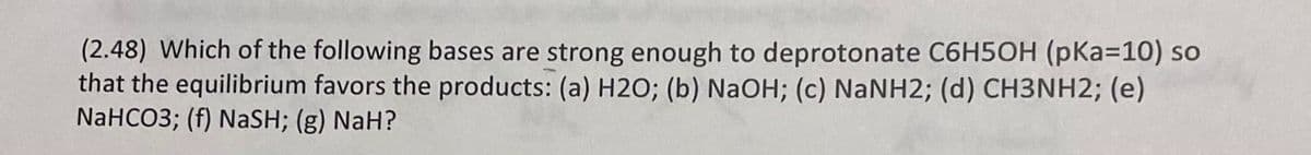 (2.48) Which of the following bases are strong enough to deprotonate C6H5OH (pKa=10) so
that the equilibrium favors the products: (a) H2O; (b) NaOH; (c) NANH2; (d) CH3NH2; (e)
NaHCO3; (f) NaSH; (g) NaH?
