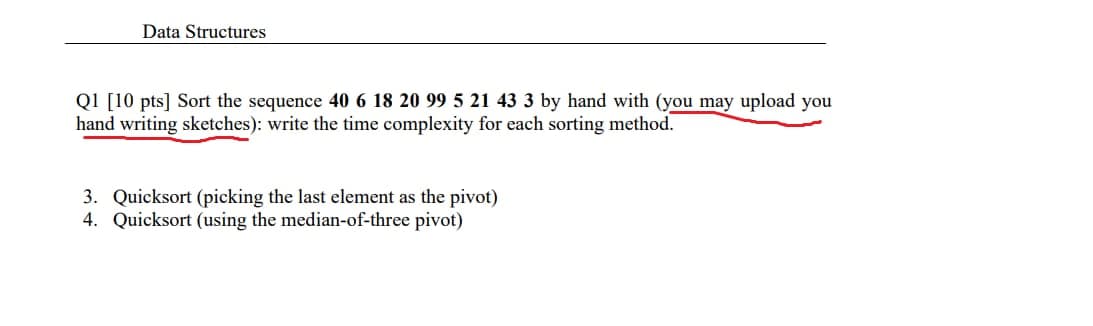 Data Structures
Q1 [10 pts] Sort the sequence 40 6 18 20 99 5 21 43 3 by hand with (you may upload you
hand writing sketches): write the time complexity for each sorting method.
3. Quicksort (picking the last element as the pivot)
4. Quicksort (using the median-of-three pivot)
