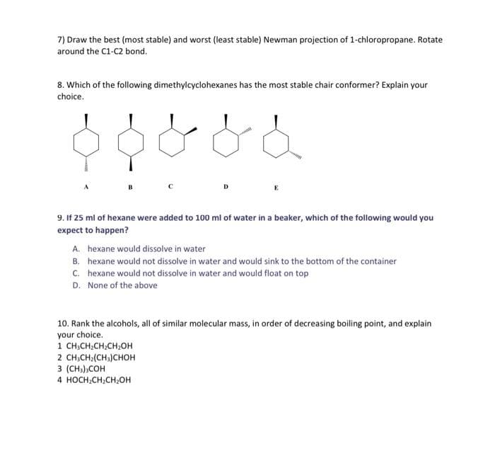 7) Draw the best (most stable) and worst (least stable) Newman projection of 1-chloropropane. Rotate
around the C1-C2 bond.
8. Which of the following dimethylcyclohexanes has the most stable chair conformer? Explain your
choice.
D.
9. If 25 ml of hexane were added to 100 ml of water in a beaker, which of the following would you
expect to happen?
A. hexane would dissolve in water
B. hexane would not dissolve in water and would sink to the bottom of the container
C. hexane would not dissolve in water and would float on top
D. None of the above
10. Rank the alcohols, all of similar molecular mass, in order of decreasing boiling point, and explain
your choice.
1 CH,CH:CH;CH;OH
2 CH;CH;(CH;)CHOH
3 (CH),COH
4 HOCH,CH;CH,OH
