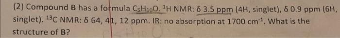 (2) Compound B has a formula CSH100. 1H NMR: 6 3.5 ppm (4H, singlet), & 0.9 ppm (6H,
singlet). 13C NMR: 6 64, 41, 12 ppm. IR: no absorption at 1700 cm1. What is the
structure of B?
