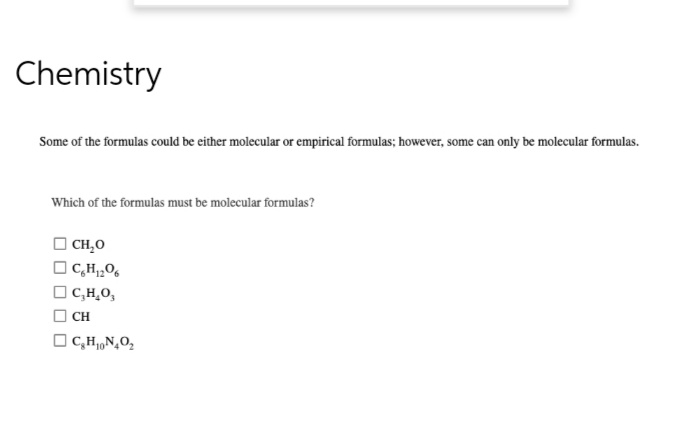 Chemistry
Some of the formulas could be either molecular or empirical formulas; however, some can only be molecular formulas.
Which of the formulas must be molecular formulas?
CH₂O
C6H₁2O6
C,H,O,
CH
C₂H₁N₂O₂