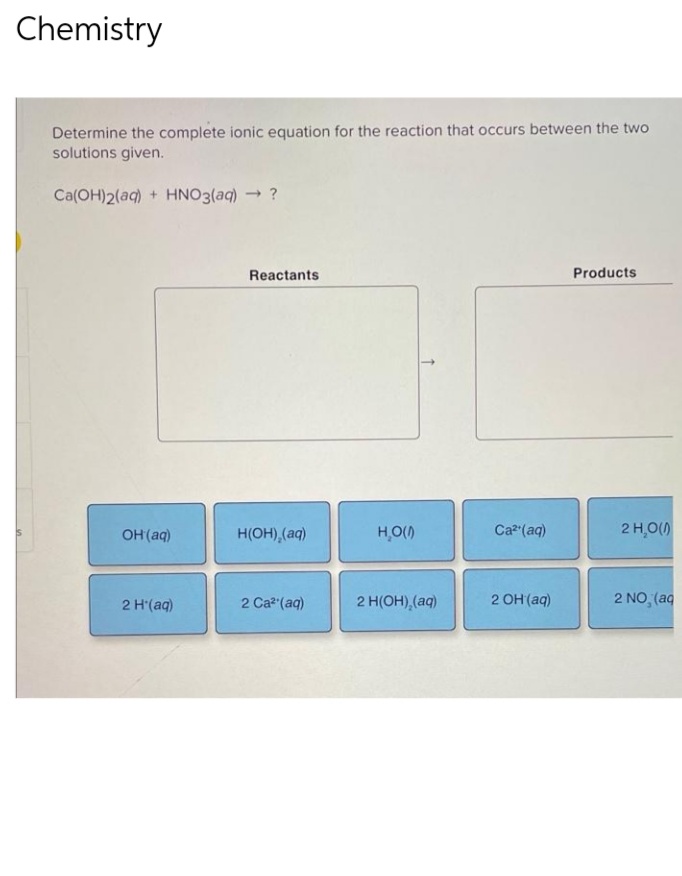 Chemistry
Determine the complete ionic equation for the reaction that occurs between the two
solutions given.
Ca(OH)2(aq) + HNO3(aq) → ?
Products
OH(aq)
2 H(aq)
Reactants
H(OH)₂(aq)
2 Ca²¹(aq)
H₂O(0)
2 H(OH)₂(aq)
Ca²+ (aq)
2 OH(aq)
2 H₂O(0)
2 NO, (aq