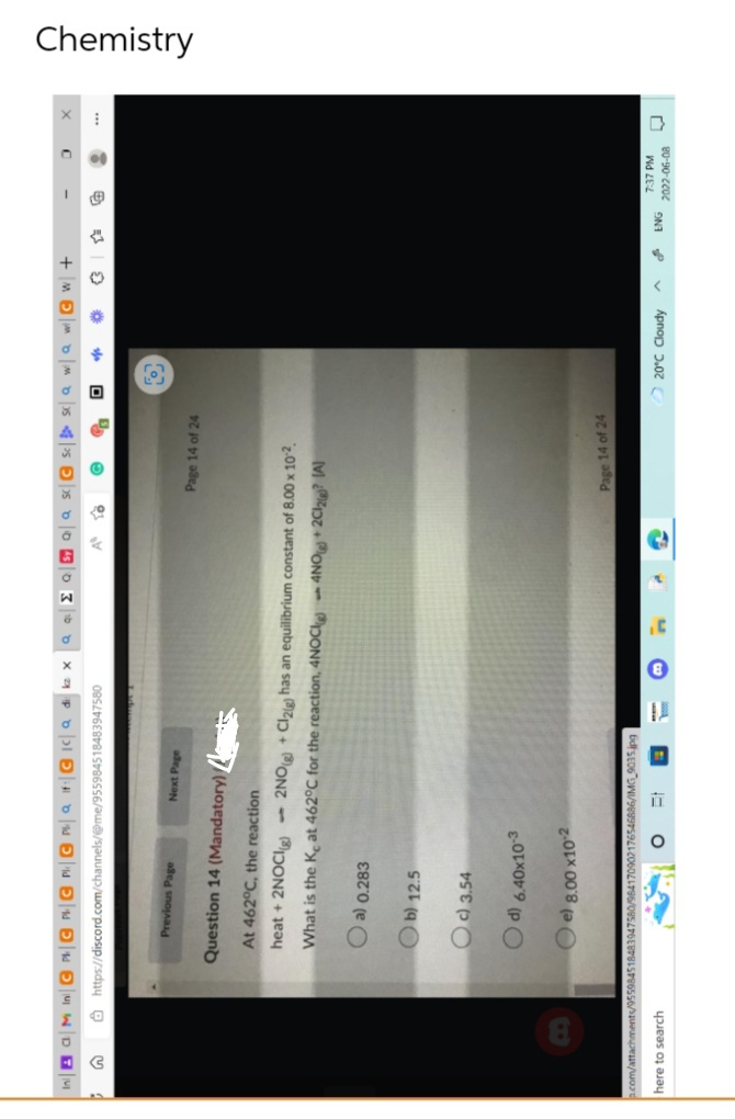 In GM In CPC PC PC Pa If: CIC a dike x Q QΣ QSy Q Q SC Sc
https://discord.com/channels/@me/955984518483947580
G
Previous Page
Next Page
Page 14 of 24
Question 14 (Mandatory)
At 462°C, the reaction
heat + 2NOCI(g)
What is the Ke at 462°C for the reaction, 4NOC
2NO(g) + Cl2(g) has an equilibrium constant of 8.00 x 10-²
4NO2Cl2? (A)
a) 0.283
b) 12.5
Oc) 3.54
Page 14 of 24
Sa wa w CW+
0
3
d) 6.40x10-3
e) 8.00 x10-²
p.com/attachments/955984518483947580/964170902176546886/IMG_9035.jpg
here to search
O
Et
O
20°C Cloudy
^
ENG
D
7:37 PM
2022-06-08
W
Chemistry