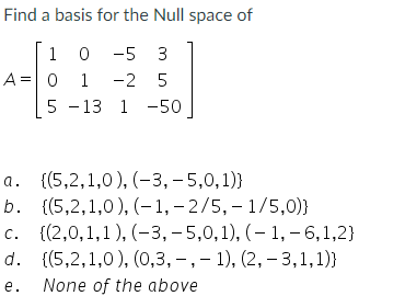 Find a basis for the Null space of
10 -5 3
0 1 -2 5
5 -13 1-50
A = 0 1
a.
(5,2,1,0), (-3, -5,0,1))
b. {(5,2,1,0),(-1, -2/5, 1/5,0)}
c. {(2,0,1,1),(-3, -5,0,1),(-1,-6,1,2)
d. {(5,2,1,0), (0,3, -, -1), (2, -3,1,1)}
e. None of the above