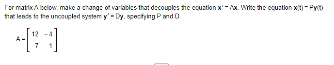 For matrix A below, make a change of variables that decouples the equation x'=Ax. Write the equation x(t) = Py(t)
that leads to the uncoupled system y' = Dy, specifying P and D.
A=
12 -4
7 1