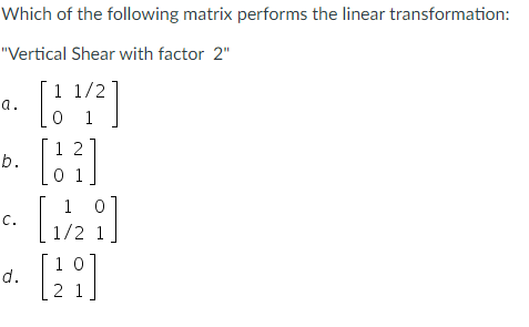 Which of the following matrix performs the linear transformation:
"Vertical Shear with factor 2"
1 1/2
• [12²]
a.
b.
C.
d.
12
1
[1/2]
[29]