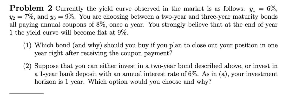 =
=
Problem 2 Currently the yield curve observed in the market is as follows: yı 6%,
Y2 = 7%, and yз 9%. You are choosing between a two-year and three-year maturity bonds
all paying annual coupons of 8%, once a year. You strongly believe that at the end of year
1 the yield curve will become flat at 9%.
(1) Which bond (and why) should you buy if you plan to close out your position in one
year right after receiving the coupon payment?
(2) Suppose that you can either invest in a two-year bond described above, or invest in
a 1-year bank deposit with an annual interest rate of 6%. As in (a), your investment
horizon is 1 year. Which option would you choose and why?