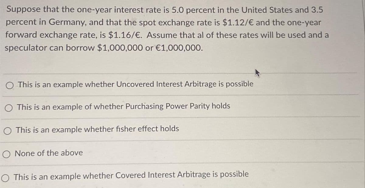 Suppose that the one-year interest rate is 5.0 percent in the United States and 3.5
percent in Germany, and that the spot exchange rate is $1.12/€ and the one-year
forward exchange rate, is $1.16/€. Assume that al of these rates will be used and a
speculator can borrow $1,000,000 or €1,000,000.
This is an example whether Uncovered Interest Arbitrage is possible
O This is an example of whether Purchasing Power Parity holds
This is an example whether fisher effect holds
O None of the above
This is an example whether Covered Interest Arbitrage is possible