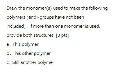 Draw the monomer(s) used to make the following
polymers (end - groups have not been
included). If more than one monomer is used,
provide both structures. [8 pts]
a. This polymer
b. This other polymer
c. Still another polymer