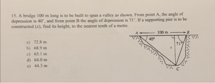 15. A bridge 100 m long is to be built to span a valley as shown. From point A, the angle of
depression is 40", and from point B the angle of depression is 71". If a supporting pier is to be
constructed (x), find its height, to the nearest tenth of a metre.
100 m
40°
a) 72.8 m
71
b) 68.9 m
c) 65.1 m
d) 64.0 m
e) 44.3 m
