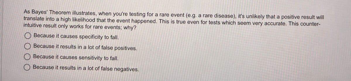 As Bayes' Theorem illustrates, when you're testing for a rare event (e.g. a rare disease), it's unlikely that a positive result will
translate into a high likelihood that the event happened. This is true even for tests which seem very accurate. This counter-
intuitive result only works for rare events; why?
Because it causes specificity to fall.
Because it results in a lot of false positives.
Because it causes sensitivity to fall.
Because it results in a lot of false negatives.